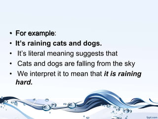 • For example:
• It’s raining cats and dogs.
• It’s literal meaning suggests that
• Cats and dogs are falling from the sky
• We interpret it to mean that it is raining
hard.
 