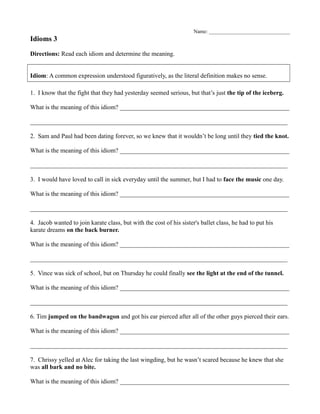 Name: _______________________________
Idioms 3
Directions: Read each idiom and determine the meaning.
Idiom: A common expression understood figuratively, as the literal definition makes no sense.
1. I know that the fight that they had yesterday seemed serious, but that’s just the tip of the iceberg.
What is the meaning of this idiom? ______________________________________________________
__________________________________________________________________________________
2. Sam and Paul had been dating forever, so we knew that it wouldn’t be long until they tied the knot.
What is the meaning of this idiom? ______________________________________________________
__________________________________________________________________________________
3. I would have loved to call in sick everyday until the summer, but I had to face the music one day.
What is the meaning of this idiom? ______________________________________________________
__________________________________________________________________________________
4. Jacob wanted to join karate class, but with the cost of his sister's ballet class, he had to put his
karate dreams on the back burner.
What is the meaning of this idiom? ______________________________________________________
__________________________________________________________________________________
5. Vince was sick of school, but on Thursday he could finally see the light at the end of the tunnel.
What is the meaning of this idiom? ______________________________________________________
__________________________________________________________________________________
6. Tim jumped on the bandwagon and got his ear pierced after all of the other guys pierced their ears.
What is the meaning of this idiom? ______________________________________________________
__________________________________________________________________________________
7. Chrissy yelled at Alec for taking the last wingding, but he wasn’t scared because he knew that she
was all bark and no bite.
What is the meaning of this idiom? ______________________________________________________
 