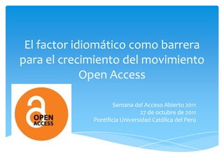 El factor idiomático como barrera
para el crecimiento del movimiento
             Open Access

                     Semana del Acceso Abierto 2011
                               27 de octubre de 2011
             Pontificia Universidad Católica del Perú
 