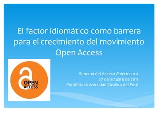 El factor idiomático como barrera para el crecimiento del movimiento Open Access Semana del Acceso Abierto 2011 27 de octubre de 2011 Pontificia Universidad Católica del Perú 