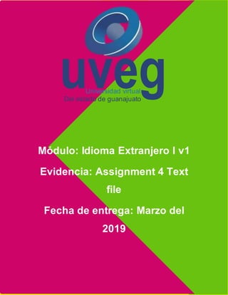 Assignment 4 Text file
Módulo: Idioma Extranjero I v1
Evidencia: Assignment 4 Text
file
Fecha de entrega: Marzo del
2019
uveg
Universidad virtual
Del estado de guanajuato
 