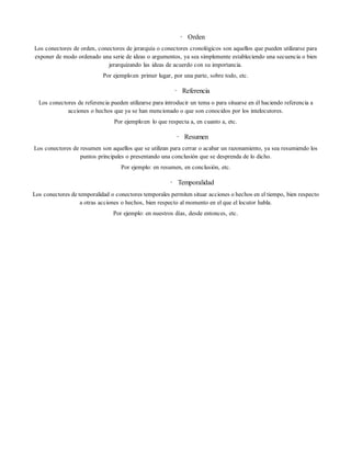 • Orden
Los conectores de orden, conectores de jerarquía o conectores cronológicos son aquellos que pueden utilizarse para
exponer de modo ordenado una serie de ideas o argumentos, ya sea simplemente estableciendo una secuencia o bien
jerarquizando las ideas de acuerdo con su importancia.
Por ejemplo:en primer lugar, por una parte, sobre todo, etc.
• Referencia
Los conectores de referencia pueden utilizarse para introducir un tema o para situarse en él haciendo referencia a
acciones o hechos que ya se han mencionado o que son conocidos por los intelocutores.
Por ejemplo:en lo que respecta a, en cuanto a, etc.
• Resumen
Los conectores de resumen son aquellos que se utilizan para cerrar o acabar un razonamiento, ya sea resumiendo los
puntos principales o presentando una conclusión que se desprenda de lo dicho.
Por ejemplo: en resumen, en conclusión, etc.
• Temporalidad
Los conectores de temporalidad o conectores temporales permiten situar acciones o hechos en el tiempo, bien respecto
a otras acciones o hechos, bien respecto al momento en el que el locutor habla.
Por ejemplo: en nuestros días, desde entonces, etc.
 