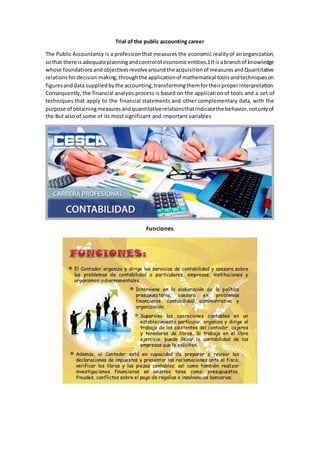 Trial of the public accounting career
The Public Accountancy is a profession that measures the economic realityof an organization,
sothat there isadequateplanningandcontrolof economicentities.1Itisabranchof knowledge
whose foundationsandobjectivesrevolvearoundthe acquisitionof measuresandQuantitative
relationsfordecisionmaking,throughthe applicationof mathematical toolsandtechniqueson
figuresanddata suppliedbythe accounting,transformingthemfortheirproperinterpretation.
Consequently, the financial analysis process is based on the application of tools and a set of
techniques that apply to the financial statements and other complementary data, with the
purpose of obtainingmeasuresandquantitativerelationsthatindicatethe behavior,notonlyof
the But also of some of its most significant and important variables
Funciones
 