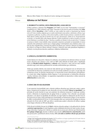 Idioma en Sol maior: Miguel Ríos Torre




Autor/es:         Miguel Ríos Torre (I.E.S. Rosalía de Castro. Santiago de Compostela)

Título:           Idioma en Sol Maior

                  1. HAMLET’S CASTLE, ILYA PRIGOGINE, GALLAECIA
                  O físico, químico e sistémico Ilya Prigogine (1917-2003), no seu texto “Enfrontándose co irracional”
                  (Landsberg et al., 1986) cóntanos o que segue: “Paseando un día preto do castelo de Kronborg, Niels Bohr
                  díxolle a Werner Heisenberg: <<Non é estraño ver como cambia este castelo se imaxinamos que Hamlet
                  viviu nel? Como científicos xulgamos que un castelo está formado só por pedras e admiramos a forma en que
                  o arquitecto as gobernou. As pedras, o teito verde de pátina, as tallas da igrexa, forman o conxunto do castelo.
                  Nada debería cambiar polo feito de Hamlet vivir nel, mais, efectivamente, cambia de vez. Inesperadamente
                  as paredes e as murallas falan unha linguaxe diferente. O patio transfórmase en todo un mundo, un recanto
                  escuro lémbranos a escuridade da alma... Ouvimos as palabras de Hamlet: to be or not to be>>”. E damos
                  en pensar se desde o noso traballo como ensinantes estaremos acertando na transmisión, ás novas
                  xeracións, dese patrimonio común que é a lingua galega. Contemplarán anos vindeiros como o cas-
                  telo da nosa xeografía física e humana fica baleiro do idioma que xestaron e libraron @s habitantes
                  da Gallaecia ao longo do último milenio? Estamos e habemos estar polo pluralismo lingüístico e
                  cultural, e na súa procura docente, académica e didáctica, habitaremos.



                  2. LINGUA, ELEMENTO AMBIENTAL

                  Cando falamos de educación e falamos de ambiente, non podemos nin debemos obviar, no actual
                  tempus educativo que estamos a vivir, xuño de 2009, unha reflexión de fondo sobre o significado
                  básico da (bio)diversidade lingüística e cultural como elemento e valor axial do noso traballo
                  educativo aquí, neste marco profesional de xornadas ambientalistas que celebramos.

                  Aínda que semella evidente, non estará de máis salientar que a(s) linguas(s) son un elemento vivo
                  e primordial da biocenose ecosistémica da escola, do mundo académico en xeral e, xa que logo, dos
                  ecosistemas sociais. As relacións interpersoais e as interaccións sociais vehiculízanse, principalmen-
                  te, a través dun código lingüístico, dunha linguaxe. E son precisamente as institucións educativas
                  –escolas, institutos, universidades– os organismos responsábeis de desenvolver o labor esencial de
                  alfabetización da xente nova.




                  3. EDUCAR EN IGUALDADE

                  E non aparenta irracionalidade estar a deseñar políticas educativas que miran por coutar a apren-
                  dizaxe competencial do galego do noso alumnado, da nosa mocidade? Educar en igualdade é un
                  principio de acción docente ao que non podemos nin debemos renunciar. E aínda que xuridica-
                  mente a disimetría ou desprotección do galego fronte ao castelán é ben coñecida1, ese principio
                  educativo, o de educar en igualdade, foi utilizado cun rigor loábel na elaboración do Plan Xeral de
                  Normalización da Lingua Galega aprobado por unanimidade no Parlamento Galego o 21 de setembro
                  de 2004, e na formulación do Decreto 124, del emanado, sobre uso e promoción do galego no sistema
                  educativo de 28 de xuño de 2007, que abriu o camiño para acadar o obxectivo de utilizar o galego
                  como lingua vehicular no 50% das disciplinas.

                  Unha das perversidades das que ten de fuxir o sistema educativo galego é a da aplicación de criterios
                  e prácticas supremacistas no eido lingüístico, polos malfadados prexuízos de matiz racista e de gue-
                  to que alimentan. O galego nin é inferior ao castelán nin ás avesas, pero sabemos que historicamente
                  foi o galego a lingua que, durante os últimos cinco séculos, sufriu desterro e marxinación, cando
                  non persecución e prohibición aberta (Freitas, 2008), de todos os ámbitos oficiais que prestixian


                  1 Artigo 3 da Constitución do Reino de España. 3.1/ “El castellano es la lengua española oficial del Estado. Todos los
                  españoles tienen el deber de conocerla y el derecho a usarla”.
                  Artigo 5 do Estatuto de Autonomía de Galicia. 5.1/ “A lingua propia de Galicia é o galego”. 5.2/ “Os idiomas galego
                  e castelán son oficiais en Galicia e todos teñen o dereito de os coñecer e de os usar”.



             VI Xornadas Galegas de Educación Ambiental                                                                             479
 