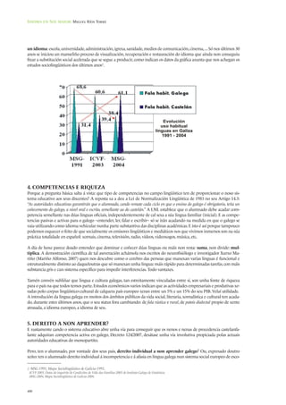 Idioma en Sol maior: Miguel Ríos Torre




un idioma: escola, universidade, administración, igrexa, sanidade, medios de comunicación, cinema, ... Só nos últimos 30
anos se iniciou un manseliño proceso de visualización, recuperación e restauración do idioma que aínda non conseguiu
frear a substitución social acelerada que se segue a producir, como indican os datos da gráfica axunta que nos achegan os
estudos sociolingüísticos dos últimos anos2.




4. COMPETENCIAS E RIQUEZA
Porque a pregunta básica salta á vista: que tipo de competencias no campo lingüístico ten de proporcionar o noso sis-
tema educativo aos seus discentes? A reposta xa a deu a Lei de Normalización Lingüística de 1983 no seu Artigo 14.3:
“As autoridades educativas garantirán que o alumnado, cando remate cada ciclo en que o ensino do galego é obrigatorio, teña un
coñecemento do galego, a nivel oral e escrito, semellante ao do castelán.” A LNL establece que o alumnado debe acadar com-
petencia semellante nas dúas linguas oficiais, independentemente de cal sexa a súa lingua familiar (inicial). E as compe-
tencias pasivas e activas para o galego –entender, ler, falar e escribir– só se irán acadando na medida en que o galego se
vaia utilizando como idioma vehicular nunha parte substantiva das disciplinas académicas. E isto é así porque tampouco
podemos esquecer o feito de que socialmente os emisores lingüísticos e mediáticos nos que vivimos inmersos son na súa
práctica totalidade en español: xornais, cinema, televisión, radio, vídeos, videoxogos, música, etc.

A día de hoxe parece doado entender que dominar e coñecer dúas linguas ou máis non resta: suma, non divide: mul-
tiplica. A demostración científica de tal aseveración achámola nos escritos do neurofisiólogo e investigador Xurxo Ma-
riño (Mariño Alfonso, 2007) quen nos descubre como o cerebro das persoas que manexan varias linguas é funcional e
estruturalmente distinto ao daqueloutras que só manexan unha lingua: máis rápido para determinadas tarefas, con máis
substancia gris e cun sistema específico para impedir interferencias. Todo vantaxes.

Tamén convén subliñar que lingua e cultura galegas, tan estreitamente vinculadas entre si, son unha fonte de riqueza
para o país na que todos temos parte. Estudos económicos varios indican que as actividades empresariais e produtivas xe-
radas polo corpus lingüístico-cultural de calquera país europeo xeran entre un 5% e un 15% do seu PIB. Velaí utilidade.
A introdución da lingua galega en moitos dos ámbitos públicos da vida social, literaria, xornalística e cultural ten acada-
do, durante estes últimos anos, que o seu status fora cambiando: de fala rústica e rural, de patois dialectal propio de xente
atrasada, a idioma europeo, a idioma de seu.


5. DEREITO A NON APRENDER?
E xustamente cando o sistema educativo abre unha vía para conseguir que os nenos e nenas de procedencia castelanfa-
lante adquiran competencia activa en galego, Decreto 124/2007, desátase unha vía involutiva propiciada polas actuais
autoridades educativas do monopartito.

Pero, ten o alumnado, por vontade dos seus pais, dereito individual a non aprender galego? Ou, expresado doutro
xeito: ten o alumnado dereito individual á incompetencia e á afasia en lingua galega nun sistema social europeo de esco-

2 -MSG-1991, Mapa Sociolingüístico de Galicia-1991.
 -ICVF-2003, Datos do inquérito de Condicións de Vida das Familias-2003 do Instituto Galego de Estatística.
 -MSG-2004, Mapa Sociolingüístico de Galicia-2004.



480
 