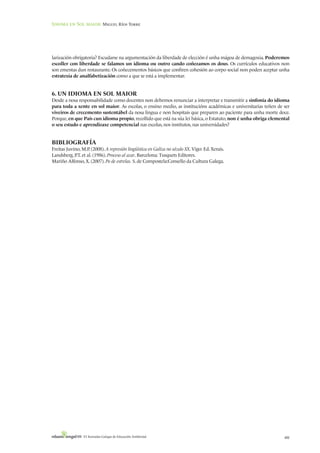 Idioma en Sol maior: Miguel Ríos Torre




larización obrigatoria? Escudarse na argumentación da liberdade de elección é unha mágoa de demagoxia. Poderemos
escoller con liberdade se falamos un idioma ou outro cando coñezamos os dous. Os currículos educativos non
son ementas dun restaurante. Os coñecementos básicos que confiren cohesión ao corpo social non poden aceptar unha
estratexia de analfabetización como a que se está a implementar.


6. UN IDIOMA EN SOL MAIOR
Desde a nosa responsabilidade como docentes non debemos renunciar a interpretar e transmitir a sinfonía do idioma
para toda a xente en sol maior. As escolas, o ensino medio, as institucións académicas e universitarias teñen de ser
viveiros de crecemento sustentábel da nosa lingua e non hospitais que preparen ao paciente para unha morte doce.
Porque, en que País cun idioma propio, recollido que está na súa lei básica, o Estatuto, non é unha obriga elemental
o seu estudo e aprendizaxe competencial nas escolas, nos institutos, nas universidades?


BIBLIOGRAFÍA
Freitas Juvino, M.P (2008). A represión lingüística en Galiza no século XX. Vigo: Ed. Xerais.
                   .
Landsberg, P et al. (1986). Proceso al azar. Barcelona: Tusquets Editores.
             .T.
Mariño Alfonso, X. (2007). Po de estrelas. S. de Compostela:Consello da Cultura Galega.




                 VI Xornadas Galegas de Educación Ambiental                                                      481
 