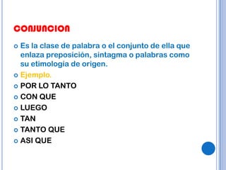 CONJUNCION
 Es la clase de palabra o el conjunto de ella que
  enlaza preposición, sintagma o palabras como
  su etimología de origen.
 Ejemplo.

 POR LO TANTO

 CON QUE

 LUEGO

 TAN

 TANTO QUE

 ASI QUE
 