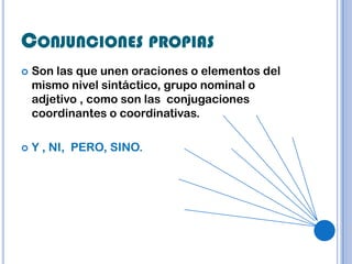 CONJUNCIONES PROPIAS
   Son las que unen oraciones o elementos del
    mismo nivel sintáctico, grupo nominal o
    adjetivo , como son las conjugaciones
    coordinantes o coordinativas.

   Y , NI, PERO, SINO.
 