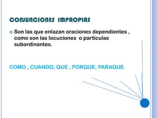 CONJUNCIONES IMPROPIAS
   Son las que enlazan oraciones dependientes ,
    como son las locuciones o partículas
    subordinantes.



COMO , CUANDO, QUE , PORQUE, PARAQUE.
 