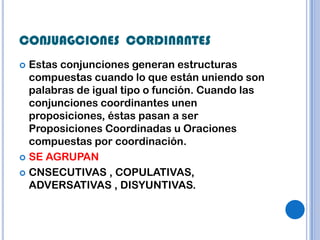 CONJUAGCIONES CORDINANTES
 Estas conjunciones generan estructuras
  compuestas cuando lo que están uniendo son
  palabras de igual tipo o función. Cuando las
  conjunciones coordinantes unen
  proposiciones, éstas pasan a ser
  Proposiciones Coordinadas u Oraciones
  compuestas por coordinación.
 SE AGRUPAN

 CNSECUTIVAS , COPULATIVAS,
  ADVERSATIVAS , DISYUNTIVAS.
 