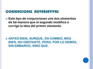 CONJUNCIONES ADVERSATIVAS
   Este tipo de conjunciones une dos elementos
    de tal manera que el segundo modifica o
    corrige la idea del primer elemento.



   ANTES BIEN, AUNQUE, EN CAMBIO, MÁS
    BIEN, NO OBSTANTE, PERO, POR LO DEMÁS,
    SIN EMBARGO, SINO QUE.
 