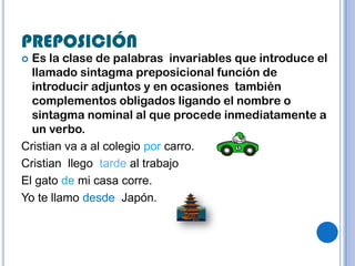 PREPOSICIÓN
 Es la clase de palabras invariables que introduce el
  llamado sintagma preposicional función de
  introducir adjuntos y en ocasiones también
  complementos obligados ligando el nombre o
  sintagma nominal al que procede inmediatamente a
  un verbo.
Cristian va a al colegio por carro.
Cristian llego tarde al trabajo
El gato de mi casa corre.
Yo te llamo desde Japón.
 