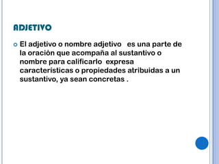 ADJETIVO
   El adjetivo o nombre adjetivo es una parte de
    la oración que acompaña al sustantivo o
    nombre para calificarlo expresa
    características o propiedades atribuidas a un
    sustantivo, ya sean concretas .
 