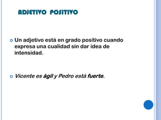 ADJETIVO POSITIVO



   Un adjetivo está en grado positivo cuando
    expresa una cualidad sin dar idea de
    intensidad.



   Vicente es ágil y Pedro está fuerte.
 