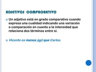 ADJETIVOS COMPROBATIVO
   Un adjetivo está en grado comparativo cuando
    expresa una cualidad indicando una variación
    o comparación en cuanto a la intensidad que
    relaciona dos términos entre sí.

   Vicente es menos ágil que Carlos.
 