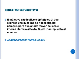 ADJETIVO EXPLICATIVO

   El adjetivo explicativo o epíteto es el que
    expresa una cualidad no necesaria del
    nombre, pero que añade mayor belleza e
    interés literario al texto. Suele ir antepuesto al
    nombre.

   El hábil jugador marcó un gol.
 
