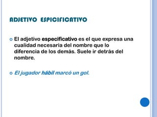 ADJETIVO ESPICIFICATIVO

   El adjetivo especificativo es el que expresa una
    cualidad necesaria del nombre que lo
    diferencia de los demás. Suele ir detrás del
    nombre.

   El jugador hábil marcó un gol.
 