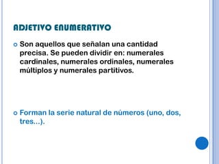 ADJETIVO ENUMERATIVO
   Son aquellos que señalan una cantidad
    precisa. Se pueden dividir en: numerales
    cardinales, numerales ordinales, numerales
    múltiplos y numerales partitivos.




   Forman la serie natural de números (uno, dos,
    tres...).
 