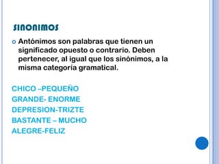 SINONIMOS
   Antónimos son palabras que tienen un
    significado opuesto o contrario. Deben
    pertenecer, al igual que los sinónimos, a la
    misma categoría gramatical.

CHICO –PEQUEÑO
GRANDE- ENORME
DEPRESION-TRIZTE
BASTANTE – MUCHO
ALEGRE-FELIZ
 