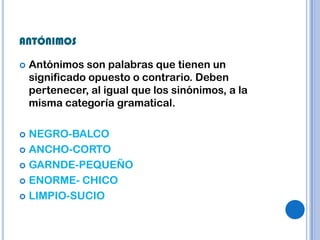 ANTÓNIMOS

   Antónimos son palabras que tienen un
    significado opuesto o contrario. Deben
    pertenecer, al igual que los sinónimos, a la
    misma categoría gramatical.

 NEGRO-BALCO
 ANCHO-CORTO

 GARNDE-PEQUEÑO

 ENORME- CHICO

 LIMPIO-SUCIO
 