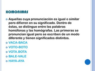 HOMONIMAS
 Aquellas cuya pronunciación es igual o similar
  pero difieren en su significado. Dentro de
  éstas, se distingue entre las palabras
  homófonas y las homógrafas. Las primeras se
  pronuncian igual pero se escriben de un modo
  diferente y tienen significados distintos.
 VACA-BACA

 VOTO-BOTO

 VOTA.BOTA

 BALE-VALE

 HAYA-AYA
 