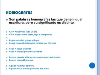 HOMOGRAFAS
   Son palabras homógrafas las que tienen igual
    escritura, pero su significado es distinto.

   Aro = Al barril le falta un aro
   Aro = Hoy sí aro la tierra, dijo el campesino

   Argos = ciudad griega antigua
   Argos = animal mitológico vencido por Hermes

   Arica = abeja silvestre
   Arica = ciudad portuaria de chile

   Arras = prenda o fianza para contrato o matrimonio
   Arras = ciudad francesa

   Alpaca = animal del Perú
   Alpaca metal blanco parecido a la plata
 