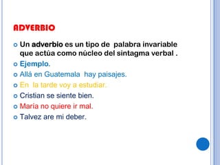 ADVERBIO
 Un adverbio es un tipo de palabra invariable
  que actúa como núcleo del sintagma verbal .
 Ejemplo.

 Allá en Guatemala hay paisajes.

 En la tarde voy a estudiar.

 Cristian se siente bien.

 María no quiere ir mal.

 Talvez are mi deber.
 