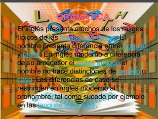  El inglés presenta muchos de los rasgos
  típicos de las lenguas europeas. El
  nombre presenta diferencia entre singular
  y plural. En inglés moderno a diferencia
  de su antecesor el inglés antiguo el
  nombre no hace distinciones de género o
  caso. Las diferencias de caso se
  restringen en inglés moderno al
  pronombre, tal como sucede por ejemplo
  en las lenguas romances.
 