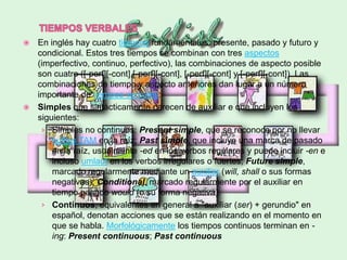    En inglés hay cuatro tiempos fundamentales: presente, pasado y futuro y
    condicional. Estos tres tiempos se combinan con tres aspectos
    (imperfectivo, continuo, perfectivo), las combinaciones de aspecto posible
    son cuatro ([-perf][-cont],[-perf][-cont], [-perf][-cont] y [-perf][-cont]). Las
    combinaciones de tiempo y aspecto anteriores dan lugar a un número
    importante de tiempos verbales:
   Simples que sintácticamente carecen de auxiliar e que incluyen los
    siguientes:
     › Simples no continuos: Present simple, que se reconoce por no llevar
        sufijos TAM en la raíz; Past simple, que incluye una marca de pasado
        en la raíz, usualmente -ed en los verbos regulares y puede incluir -en e
        incluso umlaut en los verbos irregulares o fuertes; Future simple,
        marcado regularmente mediante un auxiliar (will, shall o sus formas
        negativas); Conditional, marcado regularmente por el auxiliar en
        tiempo pasado would (o su forma negativa).
     › Continuos, equivalentes en general a "auxiliar (ser) + gerundio" en
        español, denotan acciones que se están realizando en el momento en
        que se habla. Morfológicamente los tiempos continuos terminan en -
        ing: Present continuous; Past continuous
 
