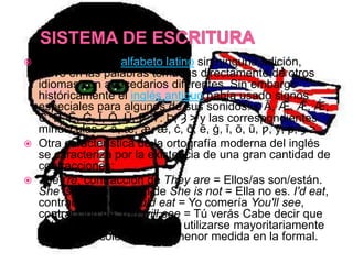    El inglés usa el alfabeto latino sin ninguna adición,
    salvo en las palabras tomadas directamente de otros
    idiomas con abecedarios diferentes. Sin embargo
    históricamente el inglés antiguo había usado signos
    especiales para algunos de sus sonidos: < Ā, Æ, Ǣ, Ǽ,
    Ċ, Ð, Č, Ġ, Ī, Ō, Ū, Ƿ, Ȳ. Þ, Ȝ > y las correspondientes
    minúsculas < ā, æ, ǣ, ǽ, ċ, ð, č, ġ, ī, ō, ū, ƿ, ȳ, þ, ȝ >.
   Otra característica de la ortografía moderna del inglés
    se caracteriza por la existencia de una gran cantidad de
    contracciones:
   They're, contracción de They are = Ellos/as son/están.
    She isn't, contracción de She is not = Ella no es. I'd eat,
    contracción de I would eat = Yo comería You'll see,
    contracción de You will see = Tú verás Cabe decir que
    estas contracciones suelen utilizarse mayoritariamente
    en el habla coloquial y en menor medida en la formal.
 
