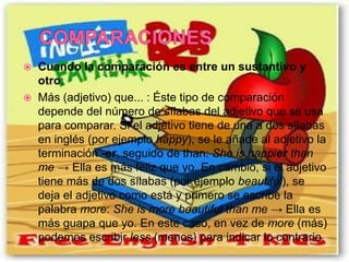    Cuando la comparación es entre un sustantivo y
    otro:
   Más (adjetivo) que... : Éste tipo de comparación
    depende del número de sílabas del adjetivo que se usa
    para comparar. Si el adjetivo tiene de una a dos sílabas
    en inglés (por ejemplo happy), se le añade al adjetivo la
    terminación -er, seguido de than: She is happier than
    me → Ella es más feliz que yo. En cambio, si el adjetivo
    tiene más de dos sílabas (por ejemplo beautiful), se
    deja el adjetivo como está y primero se escribe la
    palabra more: She is more beautiful than me → Ella es
    más guapa que yo. En este caso, en vez de more (más)
    podemos escribir less (menos) para indicar lo contrario.
 