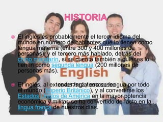    El inglés es probablemente el tercer idioma del
    mundo en número de hablantes que lo tienen como
    lengua materna (entre 300 y 400 millones de
    personas), y el tercero más hablado, detrás del
    chino mandarín, si se cuenta también a quienes lo
    tienen como segunda lengua (200 millones de
    personas más).

   El inglés, al extender Inglaterra su lengua por todo
    el mundo (Imperio Británico), y al convertirse los
    Estados Unidos de América en la mayor potencia
    económica y militar, se ha convertido de facto en la
    lingua franca de nuestros días.
 