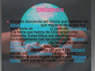   El inglés desciende del idioma que hablaron las
    tribus germánicas que migraron de lo que hoy
    es el norte de Alemania (y parte de Dinamarca)
    a la tierra que habría de conocerse como
    Inglaterra. Estas tribus son identificadas
    tradicionalmente con los nombres de frisones,
    anglos, sajones y jutos. Su lengua se denomina
    anglosajón antiguo. Según la Crónica
    anglosajona, alrededor del año 449, Vortigern,
    rey de las Islas Británicas, extendió una
    invitación a unos anglos dirigidos por Hengest y
    Horsa para que le ayudaran contra los pictos.
 