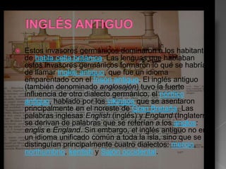    Estos invasores germánicos dominaron a los habitantes
    de habla celta británica. Las lenguas que hablaban
    estos invasores germánicos formaron lo que se habría
    de llamar inglés antiguo, que fue un idioma
    emparentado con el frisón antiguo. El inglés antiguo
    (también denominado anglosajón) tuvo la fuerte
    influencia de otro dialecto germánico, el nórdico
    antiguo, hablado por los vikingos que se asentaron
    principalmente en el noreste de Gran Bretaña. Las
    palabras inglesas English (inglés) y England (Inglaterra)
    se derivan de palabras que se referían a los anglos:
    englis e England. Sin embargo, el inglés antiguo no era
    un idioma unificado común a toda la isla, sino que se
    distinguían principalmente cuatro dialectos: mercio,
    northumbrio, kentish y Sajón occidental.
 