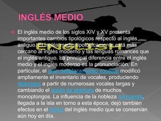    El inglés medio de los siglos XIV y XV presenta
    importantes cambios tipológicos respecto al inglés
    antiguo. El inglés medio tipológicamente está más
    cercano al inglés moderno y las lenguas romances que
    el inglés antiguo. La principal diferencia entre el inglés
    medio y el inglés moderno es la pronunciación. En
    particular, el gran desplazamiento vocálico modificó
    ampliamente el inventario de vocales, produciendo
    diptongos a partir de numerosas vocales largas y
    cambiando el grado de abertura de muchos
    monoptongos. La influencia de la nobleza normanda,
    llegada a la isla en torno a esta época, dejó también
    efectos en el léxico del inglés medio que se conservan
    aún hoy en día.
 