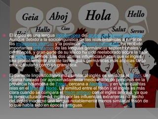   El inglés es una lengua indoeuropea del grupo germánico occidental.
    Aunque debido a la sociolingüística de las islas británicas a partir de
    las invasiones vikingas y la posterior invasión normanda, ha recibido
    importantes préstamos de las lenguas germánicas septentrionales y
    del francés, y gran parte de su léxico ha sido reelaborado sobre la base
    de cultismos latinos. Las dos últimas influencias hacen que el inglés
    sea probablemente una de las lenguas germánicas más atípicas tanto
    en vocabulario como en gramática.

   El pariente lingüístico vivo más similar al inglés es sin duda el frisón, un
    idioma hablado por aproximadamente medio millón de personas en la
    provincia holandesa de Frisia, cercana a Alemania, y en unas cuantas
    islas en el Mar del Norte. La similitud entre el frisón y el inglés es más
    clara cuando se compara el frisón antiguo con el inglés antiguo, ya que
    la reestructuración del inglés por las influencias extranjeras ha hecho
    del inglés moderno una lengua notablemente menos similar al frisón de
    lo que había sido en épocas antiguas.
 
