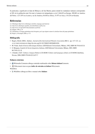 Idioma italiano 10
Es particular y significativo el dato de Mónaco y de San Marino, países donde los ciudadanos italianos corresponden
al 20% de la población total. En total, el número de italoparlantes es de 2.166.655 en Europa, 309.003 en América
del Norte, 1.217.297 en el centro y sur de América, 84.038 en África, 31.977 en Asia y 119.234 en Oceanía.
Referencias
[1] Ethnologue (http://www.ethnologue.com/show_language.asp?code=ita)
[2] http://www.ethnologue.org/ethno_docs/distribution.asp?by=size
[3] http://www.sil.org/iso639-3/documentation.asp?id=ita
[4]
[4] Duggan, 1996, p. 39
[5]
[5] Claramente es la lengua galoitaliana más divergente, por lo que algunos autores la clasifican fuera del grupo galoitaliano.
[6]
[6] Rogers y d'Arcangeli (2004, p. 117)
Bibliografía
• Rogers, Derek (2004). «Italian». Journal of the International Phonetic Association 34 (1):  pp. 117–121. doi:
10.1017/S0025100304001628 (http://dx.doi.org/10.1017/S0025100304001628)
• M. Vitale, Studi di Storia della Lingua Italiana, LED Edizioni Universitarie, Milano, 1992, ISBN 88-7916-015-X
• S. Morgana, Capitoli di Storia Linguistica Italiana, LED Edizioni Universitarie, Milano, 2003, ISBN
88-7916-211-X
• J. Kinder, CLIC: Cultura e Lingua d'Italia in CD-ROM / Culture and Language of Italy on CD-ROM, Interlinea,
Novara, 2008, ISBN 978-88-8212-637-7
Enlaces externos
• Wikimedia Commons alberga contenido multimedia sobre Idioma italianoCommons.
• Wikcionario tiene un para índice de entradas en italiano.Wikcionario
Wikilibros
• Wikilibros alberga un libro o manual sobre Italiano.
 