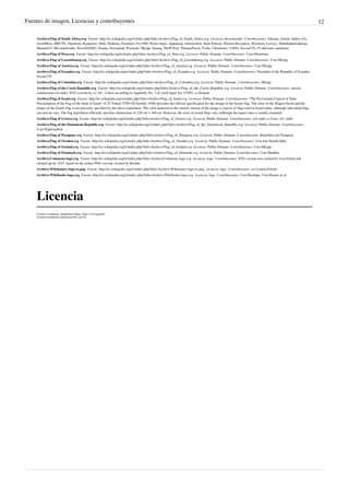 Fuentes de imagen, Licencias y contribuyentes 12
Archivo:Flag of South Africa.svg  Fuente: http://es.wikipedia.org/w/index.php?title=Archivo:Flag_of_South_Africa.svg  Licencia: desconocido  Contribuyentes: Adriaan, Anime Addict AA,
AnonMoos, BRUTE, Daemonic Kangaroo, Dnik, Duduziq, Dzordzm, Fry1989, Homo lupus, Jappalang, Juliancolton, Kam Solusar, Klemen Kocjancic, Klymene, Lexxyy, Mahahahaneapneap,
Manuelt15, Moviedefender, NeverDoING, Ninane, Poznaniak, Przemub, SKopp, Sarang, ThePCKid, ThomasPusch, Tvdm, Ultratomio, Vzb83, Zscout370, 35 ediciones anónimas
Archivo:Flag of Peru.svg  Fuente: http://es.wikipedia.org/w/index.php?title=Archivo:Flag_of_Peru.svg  Licencia: Public Domain  Contribuyentes: User:Dbenbenn
Archivo:Flag of Luxembourg.svg  Fuente: http://es.wikipedia.org/w/index.php?title=Archivo:Flag_of_Luxembourg.svg  Licencia: Public Domain  Contribuyentes: User:SKopp
Archivo:Flag of Austria.svg  Fuente: http://es.wikipedia.org/w/index.php?title=Archivo:Flag_of_Austria.svg  Licencia: Public Domain  Contribuyentes: User:SKopp
Archivo:Flag of Ecuador.svg  Fuente: http://es.wikipedia.org/w/index.php?title=Archivo:Flag_of_Ecuador.svg  Licencia: Public Domain  Contribuyentes: President of the Republic of Ecuador,
Zscout370
Archivo:Flag of Colombia.svg  Fuente: http://es.wikipedia.org/w/index.php?title=Archivo:Flag_of_Colombia.svg  Licencia: Public Domain  Contribuyentes: SKopp
Archivo:Flag of the Czech Republic.svg  Fuente: http://es.wikipedia.org/w/index.php?title=Archivo:Flag_of_the_Czech_Republic.svg  Licencia: Public Domain  Contribuyentes: special
commission (of code): SVG version by cs:-xfi-. Colors according to Appendix No. 3 of czech legal Act 3/1993. cs:Zirland.
Archivo:Flag of Israel.svg  Fuente: http://es.wikipedia.org/w/index.php?title=Archivo:Flag_of_Israel.svg  Licencia: Public Domain  Contribuyentes: “The Provisional Council of State
Proclamation of the Flag of the State of Israel” of 25 Tishrei 5709 (28 October 1948) provides the official specification for the design of the Israeli flag. The color of the Magen David and the
stripes of the Israeli flag is not precisely specified by the above legislation. The color depicted in the current version of the image is typical of flags used in Israel today, although individual flags
can and do vary. The flag legislation officially specifies dimensions of 220 cm × 160 cm. However, the sizes of actual flags vary (although the aspect ratio is usually retained).
Archivo:Flag of Greece.svg  Fuente: http://es.wikipedia.org/w/index.php?title=Archivo:Flag_of_Greece.svg  Licencia: Public Domain  Contribuyentes: (of code) cs:User:-xfi- (talk)
Archivo:Flag of the Dominican Republic.svg  Fuente: http://es.wikipedia.org/w/index.php?title=Archivo:Flag_of_the_Dominican_Republic.svg  Licencia: Public Domain  Contribuyentes:
User:Nightstallion
Archivo:Flag of Paraguay.svg  Fuente: http://es.wikipedia.org/w/index.php?title=Archivo:Flag_of_Paraguay.svg  Licencia: Public Domain  Contribuyentes: Republica del Paraguay
Archivo:Flag of Sweden.svg  Fuente: http://es.wikipedia.org/w/index.php?title=Archivo:Flag_of_Sweden.svg  Licencia: Public Domain  Contribuyentes: User:Jon Harald Søby
Archivo:Flag of Ireland.svg  Fuente: http://es.wikipedia.org/w/index.php?title=Archivo:Flag_of_Ireland.svg  Licencia: Public Domain  Contribuyentes: User:SKopp
Archivo:Flag of Denmark.svg  Fuente: http://es.wikipedia.org/w/index.php?title=Archivo:Flag_of_Denmark.svg  Licencia: Public Domain  Contribuyentes: User:Madden
Archivo:Commons-logo.svg  Fuente: http://es.wikipedia.org/w/index.php?title=Archivo:Commons-logo.svg  Licencia: logo  Contribuyentes: SVG version was created by User:Grunt and
cleaned up by 3247, based on the earlier PNG version, created by Reidab.
Archivo:Wiktionary-logo-es.png  Fuente: http://es.wikipedia.org/w/index.php?title=Archivo:Wiktionary-logo-es.png  Licencia: logo  Contribuyentes: es:Usuario:Pybalo
Archivo:Wikibooks-logo.svg  Fuente: http://es.wikipedia.org/w/index.php?title=Archivo:Wikibooks-logo.svg  Licencia: logo  Contribuyentes: User:Bastique, User:Ramac et al.
Licencia
Creative Commons Attribution-Share Alike 3.0 Unported
//creativecommons.org/licenses/by-sa/3.0/
 