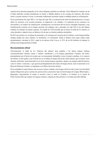 Idioma italiano 3
mayoría de las personas integradas en las clases dirigentes preferían no utilizarlo. Víctor Manuel II, el primer rey de
la Italia unificada, escribía normalmente en francés y hablaba dialecto en los consejos de ministros. Del mismo
modo, su primer ministro, Cavour, se mostraba visiblemente incómodo cuando se hablaba italiano en el Parlamento.
En las postrimerías del siglo XIX y a lo largo del siglo XX, la aceleración del ritmo de industrialización, el mayor
índice de asistencia a las escuelas primarias, la emigración a las ciudades y la expansión de las carreteras, los
ferrocarriles y los medios de comunicación, contribuyeron a un descenso del uso de las variedades regionales y una
familiarización creciente con la lengua nacional. Sin embargo, aún a principios de siglo XX el uso del italiano
estándar era limitado en muchas regiones. Un estudio de 1910 mostraba que al menos la mitad de los maestros se
veían abocados a impartir clases en dialecto a fin de que sus alumnos pudieran entenderlos.
En 2011 por primera vez el italiano ha alcanzado a ser la lengua de la mayoría de los italianos, como lengua familiar
(aunque quedan dos áreas italianas -la meridional y la nororiental- donde el dialecto local sigue siendo usado
primariamente): iniciando el 2012, según la Accademia della Crusca, el 53% de los 60 millones de italianos lo
utilizan como lengua primaria en Italia.
Reconocimiento oficial
Frecuentemente se habla de los "dialectos del italiano" para englobar a las demás lenguas italianas
centromeridionales (italiano central e "italiano" meridional) y a las lenguas galoitalianas ("italiano" del norte),
principalmente por el hecho de en parte que son mutuamente inteligibles (como el propio castellano, lo es respecto
del italiano, en alto grado) y por el hecho de ser el italiano la lengua oficial del estado italiano, que la impuso como
elemento unificador, desincentivando el uso de las demás lenguas regionales, algunas con antigua tradición literaria,
como el véneto o veneciano, o que gozaron prolongadamente del estatus de lengua oficial, como el piamontés en el
Reino de Piamonte-Cerdeña o el napolitano en el Reino de las Dos Sicilias.
En la actualidad el estado italiano sólo reconoce italiano estándar como lengua oficial en todo el país. Esa oficialidad
impone obligaciones para su protección, preservación y promoción, bajo la Carta Europea de Lenguas Minorizadas y
Regionales, regionalmente el estado sí reconoce como el sardo en Cerdeña y al friulano en la región de
Friuli-Venecia Julia que aunque son lenguas romances, ninguna de ellas pertenece a la citada rama ítalo-dálmata.
 
