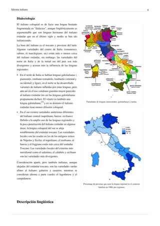 Idioma italiano 4
Dialectología
Variedades de lenguas italocentales, galoitalianas y sardas.
Porcentaje de personas que usan la lengua regional en el contexto
familiar en 1980, por regiones.
El italiano coloquial es de facto una lengua bastante
fragmentada en "dialectos", aunque lingüísticamente es
argumentable que son lenguas hermanas del italiano
estándar que en el último siglo y medio se han ido
italianizando.
La base del italiano es el toscano y proviene del latín.
Algunas variedades del centro de Italia (romanesco,
sabino, el marchigiano, etc) están más o menos cerca
del italiano estándar, sin embargo, las variedades del
norte de Italia y de la mitad sur del país son más
divergentes y acusan más la influencia de las lenguas
regionales:
• En el norte de Italia se hablan lenguas galoitalianas (
piamontés, emiliano-romañolo, lombardo (oriental y
occidental) y ligur), en el norte se ha desarrollado
variantes de italiano influidas por estas lenguas, pero
aún así en el uso cotidiano guardan mayor parecido
al italiano estándar (no así las lenguas galoitalianas
propiamente dichas). El véneto es también una
lengua galoitaliana,
[5]
y en su dominio el italiano
estándar tiene menos difusión coloquial.
• En el sur existen variedades autóctonas diferentes
del italiano central (napolitano, barese, siciliano).
Debido a la amplio uso de las lenguas regionales y
la poca penetración del italiano estándar en algunas
áreas, la lengua coloquial del sur se aleja
notablemente del estándar toscano. Las variedades
locales son las usadas en los de los antiguos reinos
de Nápoles y Sicilia: el napolitano, el molisano, el
barese y el foggiano están más cerca del estándar
Toscano. Las variedades locales del extremo más
meridional como el salentino, el calabrés y siciliano
son las variedades más divergentes.
Consideración aparte, pero también italianas, aunque
alejadas del estándar toscano, son las variedades sardas
afines al italiano: galurese y sasarese, mientras se
consideran idioma a parte (sardo) el lugodurese y el
campidanese.
Descripción lingüística
 