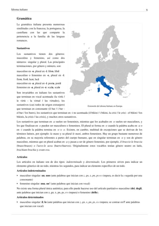 Idioma italiano 6
Gramática
Extensión del idioma Italiano en Europa
La gramática italiana presenta numerosas
similitudes con la francesa, la portuguesa, la
castellana con las que comparte la
pertenencia a la familia de las lenguas
romances.
Sustantivos
Los sustantivos tienen dos géneros:
masculino y femenino, así como dos
números: singular y plural. Las principales
terminaciones, por género y número, son:
masculino en -o, plural en -i: libro, libri
masculino o femenino en -e, plural en -i:
fiore, fiori; luce, luci
masculino en -a, plural en -i: poeta, poeti
femenino en -a, plural en -e: scala, scale
Son invariables en italiano los sustantivos
que terminan en vocal acentuada (la virtù /
le virtù - la virtud / las virtudes), los
sustantivos (casi todos de origen extranjero)
que terminan en consonante (il bar / i bar -
el bar / los bares), los sustantivos que terminan en -i no acentuada (il bikini / i bikini, la crisi / le crisi - el bikini / los
bikinis, la crisis / las crisis), y muchos otros sustantivos.
Los sustantivos que terminan en -a suelen ser femeninos, mientras que los acabados en -o suelen ser masculinos, y
los que finalizan en -e pueden ser masculinos o femeninos. El plural se forma en -e cuando la palabra acaba en -a o
en -i cuando la palabra termina en -o o -e. Existen, en cambio, multitud de excepciones que se derivan de los
términos latinos, por ejemplo: la mano y su plural le mani, ambos femeninos. Hay un grupo bastante numeroso de
palabras, en su mayoría referentes a partes del cuerpo humano, que en singular terminan en -o y son de género
masculino, mientras que en plural acaban en -a y pasan a ser de género femenino, por ejemplo, il braccio-le braccia
(brazo-brazos) o l'uovo-le uova (huevo-huevos). Originalmente estos vocablos tenían género neutro en latín,
brachium-brachia y ovum-ova.
Artículos
Los artículos en italiano son de dos tipos: indeterminado y determinado. Los primeros sirven para indicar un
elemento génerico de un todo, mientras los segundos, para indicar un elemento específico de un todo.
Artículos indeterminados
• masculino singular: un, uno (ante palabras que inician con z, gn, x, pn, ps o s impura, es decir la s seguida por una
consonante)
• femenino singular: una, un' (ante palabras que inician con vocal)
No existe una forma plural única auténtica; para ello puede hacerse uso del artículo partitativo masculino (dei; degli,
ante palabras que inician con z, gn, x, pn, ps, o s impura) o femenino (delle).
Artículos determinados
• masculino singular: il, lo (ante palabras que inician con z, gn, x, pn, ps, o s impura; se contrae en l' ante palabras
que inician con vocal)
 