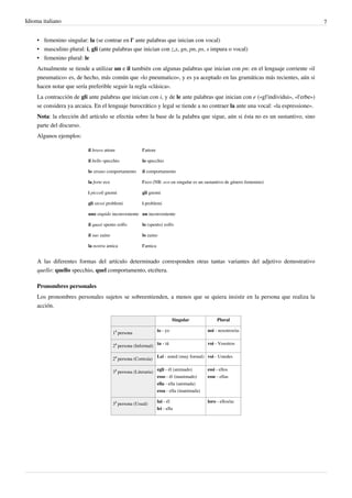 Idioma italiano 7
• femenino singular: la (se contrae en l' ante palabras que inician con vocal)
• masculino plural: i, gli (ante palabras que inician con z,x, gn, pn, ps, s impura o vocal)
• femenino plural: le
Actualmente se tiende a utilizar un e il también con algunas palabras que inician con pn: en el lenguaje corriente «il
pneumatico» es, de hecho, más común que «lo pneumatico», y es ya aceptado en las gramáticas más recientes, aún si
hacen notar que sería preferible seguir la regla «clásica».
La contracción de gli ante palabras que inician con i, y de le ante palabras que inician con e («gl'individui», «l'erbe»)
se considera ya arcaica. En el lenguaje burocrático y legal se tiende a no contraer la ante una vocal: «la espressione».
Nota: la elección del artículo se efectúa sobre la base de la palabra que sigue, aún si ésta no es un sustantivo, sino
parte del discurso.
Algunos ejemplos:
il bravo attore l'attore
il bello specchio lo specchio
lo strano comportamento il comportamento
la forte eco l'eco (NB: eco en singular es un sustantivo de género femenino)
i piccoli gnomi gli gnomi
gli stessi problemi i problemi
uno stupido inconveniente un inconveniente
il quasi spento zolfo lo (spento) zolfo
il suo zaino lo zaino
la nostra amica l'amica
A las diferentes formas del artículo determinado corresponden otras tantas variantes del adjetivo demostrativo
quello: quello specchio, quel comportamento, etcétera.
Pronombres personales
Los pronombres personales sujetos se sobreentienden, a menos que se quiera insistir en la persona que realiza la
acción.
Singular Plural
1
a
persona
io - yo noi - nosotros/as
2
a
persona (Informal)
tu - tú voi - Vosotros
2
a
persona (Cortesía)
Lei - usted (muy formal) voi - Ustedes
3
a
persona (Literaria)
egli - él (animado)
esso - él (inanimado)
ella - ella (animada)
essa - ella (inanimada)
essi - ellos
esse - ellas
3
a
persona (Usual)
lui - él
lei - ella
loro - ellos/as
 