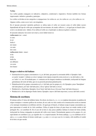 Idioma italiano 8
Verbos
Los verbos pueden conjugarse en indicativo, subjuntivo, condicional e imperativo. Existen también tres formas
impersonales: infinitivo, gerundio y participio.
Los verbos se dividen en tres categorías o conjugaciones: los verbos en -are, los verbos en -ere y los verbos en -ire.
Algunos verbos, como essere (ser), son irregulares.
En el 'passato prossimo' (pretérito perfecto) se utiliza tanto el verbo ser (essere) como el verbo haber (avere)
dependiendo del tipo de verbo que acompañan (de movimiento, de estado, reflexivo...), al igual que en francés (être -
avoir) o en alemán (sein - haben). Si se utiliza el verbo ser, el participio se adecua en género y número.
El 'presente indicativo' de essere (ser-estar) y avere (haber-tener) es:
verbo essere (ser – estar)
io sono
tu sei
lui/lei è
noi siamo
voi siete
loro sono
verbo avere (haber - tener)
io ho
tu hai
lui/lei ha
noi abbiamo
voi avete
loro hanno
Rasgos evolutivos del italiano
• Geminación de los grupos consonanticos ct y pt, del latín, que pasan la consonante doble tt. Ejemplos: latín
acceptāre 'aceptar' > italiano accettare (aunque existe alguna excpeción como praticare y sus derivados), y lat.
oct 'ocho' > it. otto. El resultado para -ct- contrasta con las lenguas románicas occidentales, incluyendo las lenguas
galoitalianas del norte de Italia, que en esa posición presentan palatalización.
• Palatalización de los grupos consonaticos pl y cl, del latín, por los grupos pi y chi. Ejemplos: piano 'llano/plano'
(del latín planus), più 'más' (del latín plus), chiesa 'iglesia' (del latín ecclesia)
• Pérdida de la s final latina. Ejemplos: Gesù 'Jesús' (del latín Iesus), Giovanni 'Juan' (del latín Iohannes).
• Pérdida de la i de los diptongos finales latinos. Ejemplos: impero (del latín imperium), essenza (del latín esentia)
Sistema de escritura
El italiano utiliza 21 letras del alfabeto latino. En efecto, las letras k, j, w, x e y se emplean únicamente en palabras de
origen extranjero o variantes gráficas de escritura, de uso cada vez más común en la comunicación escrita en internet
y los mensajes instantáneos en teléfonos móviles. Al igual que el francés, el italiano ocupa el grupo consonántico gn,
para representar el sonido de la ñ del castellano. Utiliza el grupo de letras gli para hacer un sonido similar al del
portugués lhi, o al castellano lli. En el caso de la letra h, muy pocas palabras italianas la tienen de forma aislada,
incluyendo las formas conjugadas en presente del verbo avere (tener). Normalmente aparece en los grupos ch y gh,
equivalentes en castellano a qu y gu seguidos de e o i, respectivamente. De forma análoga, c y g se combinan con la i
ante a, o, y u, para obtener el mismo sonido que c y g ante e e i, en cuyo caso la i es muda y sólo modifica el sonido
de la letra a la que sucede.
 