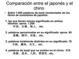 Comparación entre el japonés y el chino  Sobre 1.800 palabras de kanji recolectadas de los libros de enseñanza de japonés: 1. las que tienen mismo significado en ambos idiomas: aprox. 1.200 外国、会場、海上、 etc. 2. palabras aproximadas en su significado: aprox. 80 意識、順序、対象、 etc. 3. palabras totalmente distintas en su significado: 70 　  手紙、趣味、先生、 etc. 4. palabras de kanji que no existen en el chino:  510 馬鹿、道具、入院、雰囲気 , etc.   Chosen go no susume, 1994   kodansha gendaishinsho 