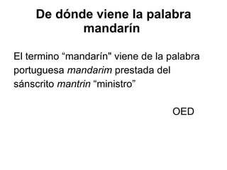 De dónde viene la palabra mandarín   El termino “mandarín" viene de la palabra  portuguesa  mandarim  prestada del  sánscrito  mantrin  “ministro” OED 