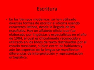 Escritura En los tiempos modernos, se han utilizado diversas formas de escribir el idioma usando caracteres latinos, desde la llegada de los españoles. Hay un alfabeto oficial que fue elaborado por lingüistas y especialistas en el año de 1984, el cual es oficialmente reconocido y utilizado en los libros de texto distribuidos por el estado mexicano, si bien entre los hablantes y aún los expertos de la lengua se manifiestan diferencias de interpretación y representación ortográfica. 