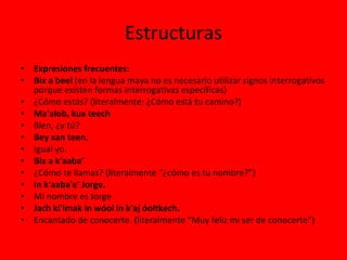 Estructuras Expresiones frecuentes: Bix a beel  (en la lengua maya no es necesario utilizar signos interrogativos porque existen formas interrogativas específicas) ¿Cómo estás? (literalmente: ¿Cómo está tu camino?) Ma'alob, kux teech Bien, ¿y tú? Bey xan teen. Igual yo. Bix a k'aaba’ ¿Cómo te llamas? (literalmente “¿cómo es tu nombre?”) In k'aaba'e' Jorge. Mi nombre es Jorge Jach ki'imak in wóol in k'aj óoltkech.   Encantado de conocerte. (literalmente “Muy feliz mi ser de conocerte”) 