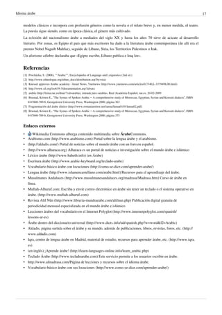 Idioma árabe                                                                                                                                   17


    modelos clásicos e incorpora con profusión géneros como la novela o el relato breve y, en menor medida, el teatro.
    La poesía sigue siendo, como en época clásica, el género más cultivado.
    La eclosión del nacionalismo árabe a mediados del siglo XX y hasta los años 70 sirve de acicate al desarrollo
    literario. Por zonas, es Egipto el país que más escritores ha dado a la literatura árabe contemporánea (de allí era el
    premio Nobel Naguib Mahfuz), seguido de Líbano, Siria, los Territorios Palestinos o Irak.
    Un aforismo célebre declaraba que «Egipto escribe, Líbano publica e Iraq lee».


    Referencias
    [1]  Procházka, S. (2006), ""Arabic"", Encyclopedia of Language and Linguistics (2nd ed.)
    [2]  http:/ / www. ethnologue. org/ ethno_docs/ distribution. asp?by=size
    [3]  Knesset approves Arabic academy - Israel News, Ynetnews (http:/ / www. ynetnews. com/ articles/ 0,7340,L-3379498,00. html)
    [4]  http:/ / www. sil. org/ iso639-3/ documentation. asp?id=ara
    [5]  arabía (http:/ / lema. rae. es/ drae/ ?val=arabía), entrada para «arabía», Real Academia Español, rae.es, 20-02-2009
    [6]  Brustad, Kristen E., “The Syntax of Spoken Arabic – A comprehensive study of Moroccan, Egyptian, Syrian and Kuwaiti dialects”, ISBN
        0-87840-789-8, Georgetown University Press, Washington 2000, página 363
    [7] Fragmentación del árabe clásico (http:/ / www. romaniaminor. net/ ianua/ Ianua01/ 01Ianua02. pdf)
    [8] Brustad, Kristen E., “The Syntax of Spoken Arabic – A comprehensive study of Moroccan, Egyptian, Syrian and Kuwaiti dialects”, ISBN
        0-87840-789-8, Georgetown University Press, Washington 2000, página 375


    Enlaces externos
    •         Wikimedia Commons alberga contenido multimedia sobre ÁrabeCommons.
    •     Arabismo.com (http://www.arabismo.com) Portal sobre la lengua árabe y el arabismo.
    •     (http://aldadis.com/) Portal de noticias sobre el mundo árabe con un foro en español.
    •     (http://www.alharaca.org) Alharaca es un portal de noticias e investigación sobre el mundo árabe e islámico
    •     Léxico árabe (http://www.baheth.info) (en Árabe)
    •     Escritura árabe (http://www.arabic-keyboard.org/teclado-arabe)
    •     Vocabulario básico árabe con locuciones (http://como-se-dice.com/aprender-arabe/)
    •     Lengua árabe (http://www.islamencastellano.com/arabe.html) Recursos para el aprendizaje del árabe.
    •     Musulmanes Andaluces (http://www.musulmanesandaluces.org/madrasa/Madrasa.htm) Curso de árabe en
          línea.
    •     Muftah-Alhuruf.com: Escriba y envíe correo electrónico en árabe sin tener un teclado o el sistema operativo en
          árabe. (http://www.muftah-alhuruf.com)
    •     Revista Alif Nûn (http://www.libreria-mundoarabe.com/alifnun.php) Publicación digital gratuita de
          periodicidad mensual especializada en el mundo árabe e islámico
    •     Lecciones árabes del vocabulario en el Internet Polyglot (http://www.internetpolyglot.com/spanish/
          lessons-ar-es)
    •     Árabe dentro del diccionario universal (http://www.dicts.info/ud/spanish.php?w=word&l2=Arabic)
    •     Aldadis, página surtida sobre el árabe y su mundo, además de publicaciones, libros, revistas, foros, etc. (http://
          www.aldadis.com)
    •     Iqra, centro de lengua árabe en Madrid, material de estudio, recursos para aprender árabe, etc. (http://www.iqra.
          es)
    •     (en inglés) ¡Aprende árabe! (http://learn-languages-online.info/learn_arabic.php)
    •     Teclado Árabe (http://www.tecladoarabe.com) Este servicio permite a los usuarios escribir en árabe.
    •     http://www.almadrasa.com/Página de lecciones y recursos sobre el idioma árabe.
    •     Vocabulario básico árabe con sus locuciones (http://www.como-se-dice.com/aprender-arabe/)
 
