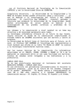 con el Instituto Nacional de Tecnologías de      la   Comunicación
(INTECO) y con la Universidad China de XIANGTÁN.

Singularity University - La Universidad de la Singularidad y la
NASA de Estados Unidos pueden ofrecernos ideas y soluciones ... ya
que se dedican a la investigación del futuro y del cambio
acelerado.    El científico Ray KURZWEIL,    inventor, pensador y
futurista que promovió la Universidad de la Singularidad, donde
mentes   privilegiadas   de  varios  países   se   dedican  a   la
investigación de las grandes carencias y problemas de la
HUMANIDAD.

Los idiomas y la comunicación a nivel mundial es un tema muy
atractivo y de necesidad apremiante para todos.
La tecnología informática ofrecerá en un futuro no muy lejano,
alguna solución al mundo de la comunicación simplificando el
elevado número de IDIOMAS existentes que son barrera y lastre al
progreso.
La Universidad de Oxford tiene el Instituto para el Futuro, en él
está   el Profesor RAY HAMMOND el futurólogo más representativo a
nivel mundial que afirma en su libro “El Mundo en 2030" la ciencia
y la tecnología transformarán nuestras vidas.

Con las nuevas técnicas de la comunicación (la informática)
polarizadas en el INGLÉS, CHINO, ESPAÑOL y ÁRABE el 70 % de la
población se comunicará entre sí con suma facilidad sin barreras.
Cientos de idiomas serán relegados a las bibliotecas y a la
prehistoria.

CAMILO JOSÉ CELA.
Me es muy gratificante mencionar el testimonio del excelente
NOVELISTA ESPAÑOL – CAMILO JOSÉ CELA.
En una entrevista con periodistas Latinoamericanos le hicieron la
siguiente pregunta:   ¿Cuál es el futuro de los idiomas (lenguas)
en el mundo?   RESPUESTA:   “El Mundo camina e inexorablemente en
unos 80 ó 100 años reducirá a 4 idiomas UNIVERSALES la
comunicación masiva – El Inglés, El Chino, El Español y el Árabe.




Pagina: 11
 