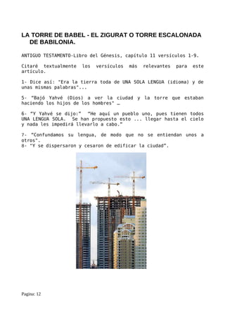 LA TORRE DE BABEL - EL ZIGURAT O TORRE ESCALONADA
  DE BABILONIA.

ANTIGUO TESTAMENTO-Libro del Génesis, capítulo 11 versículos 1-9.

Citaré textualmente   los   versículos   más   relevantes   para   este
artículo.

1- Dice así: "Era la tierra toda de UNA SOLA LENGUA (idioma) y de
unas mismas palabras"...

5- “Bajó Yahvé (Dios) a ver la ciudad y la torre que estaban
haciendo los hijos de los hombres" …

6- “Y Yahvé se dijo:” “He aquí un pueblo uno, pues tienen todos
UNA LENGUA SOLA. Se han propuesto esto ... llegar hasta el cielo
y nada les impedirá llevarlo a cabo.”

7- “Confundamos su lengua, de modo que no se entiendan unos a
otros".
8- "Y se dispersaron y cesaron de edificar la ciudad”.




Pagina: 12
 